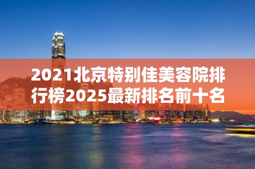 2021北京特别佳美容院排行榜2025最新排名前十名榜单出炉