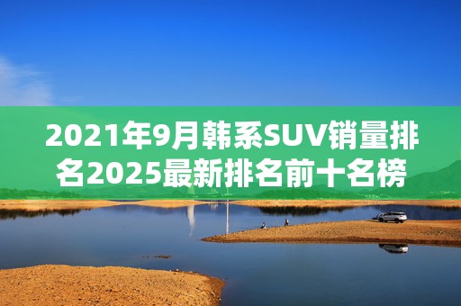2021年9月韩系SUV销量排名2025最新排名前十名榜单出炉