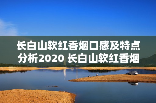 长白山软红香烟口感及特点分析2020 长白山软红香烟口感怎么样