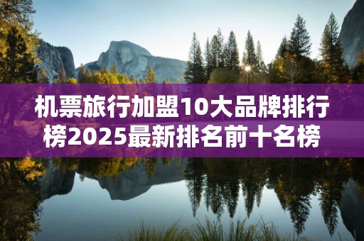 机票旅行加盟10大品牌排行榜2025最新排名前十名榜单出炉