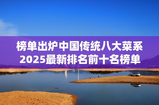 榜单出炉中国传统八大菜系2025最新排名前十名榜单出炉