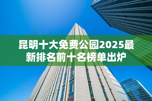 昆明十大免费公园2025最新排名前十名榜单出炉