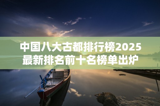 中国八大古都排行榜2025最新排名前十名榜单出炉