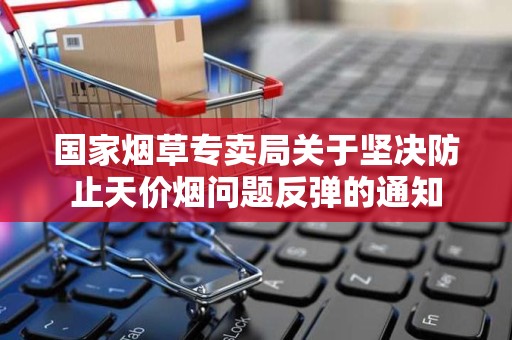 国家烟草专卖局关于坚决防止天价烟问题反弹的通知