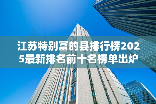 江苏特别富的县排行榜2025最新排名前十名榜单出炉