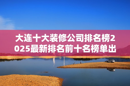 大连十大装修公司排名榜2025最新排名前十名榜单出炉