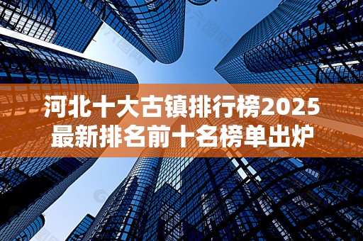 河北十大古镇排行榜2025最新排名前十名榜单出炉