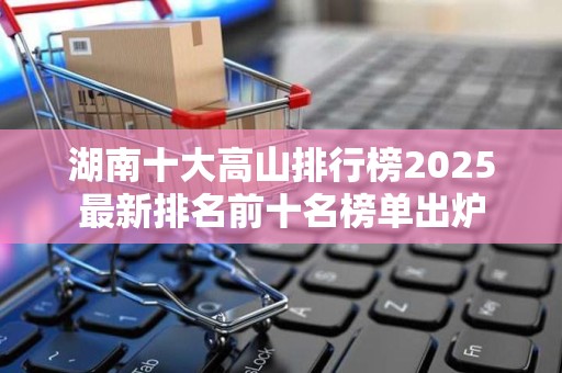 湖南十大高山排行榜2025最新排名前十名榜单出炉
