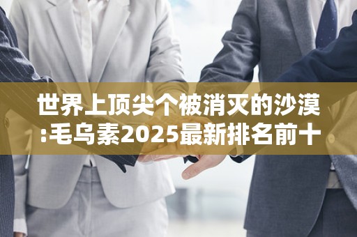 世界上顶尖个被消灭的沙漠:毛乌素2025最新排名前十名榜单出炉