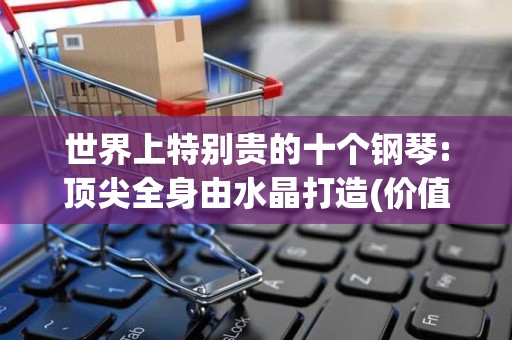 世界上特别贵的十个钢琴:顶尖全身由水晶打造(价值2千万)2025最新排名前十名榜单出炉