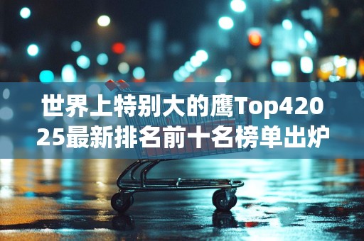 世界上特别大的鹰Top42025最新排名前十名榜单出炉