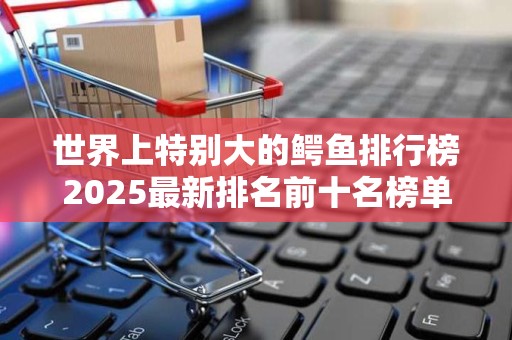 世界上特别大的鳄鱼排行榜2025最新排名前十名榜单出炉