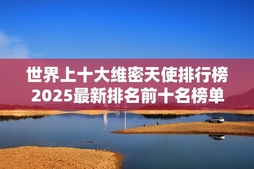 世界上十大维密天使排行榜2025最新排名前十名榜单出炉
