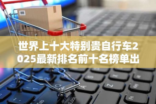世界上十大特别贵自行车2025最新排名前十名榜单出炉