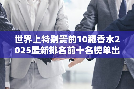 世界上特别贵的10瓶香水2025最新排名前十名榜单出炉