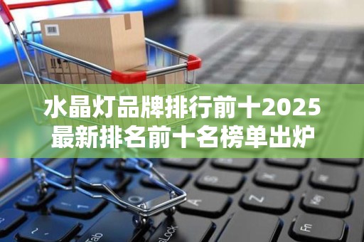 水晶灯品牌排行前十2025最新排名前十名榜单出炉