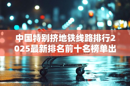 中国特别挤地铁线路排行2025最新排名前十名榜单出炉