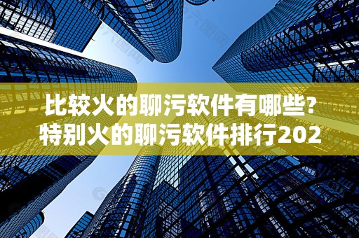 比较火的聊污软件有哪些?特别火的聊污软件排行2025最新排名前十名榜单出炉