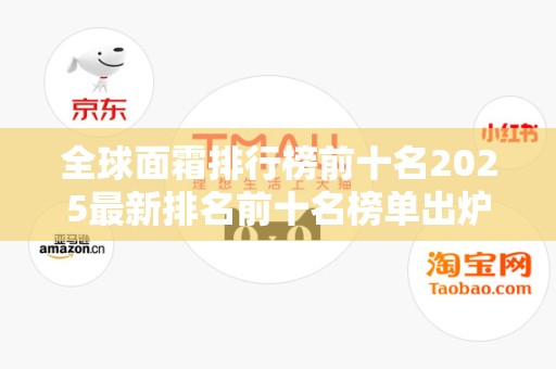 全球面霜排行榜前十名2025最新排名前十名榜单出炉