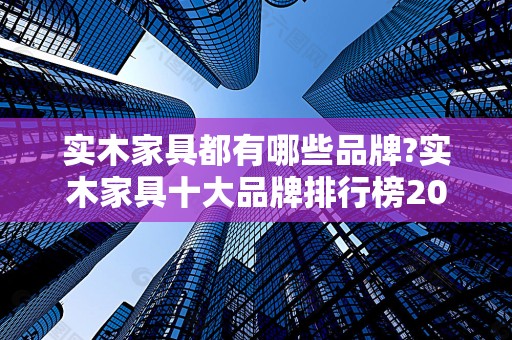 实木家具都有哪些品牌?实木家具十大品牌排行榜2025最新排名前十名榜单出炉