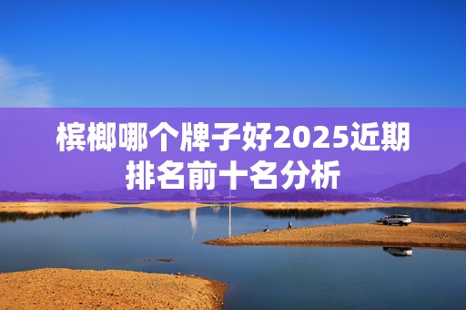 槟榔哪个牌子好2025近期排名前十名分析