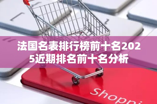 法国名表排行榜前十名2025近期排名前十名分析