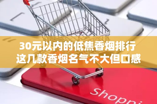 30元以内的低焦香烟排行 这几款香烟名气不大但口感出色！