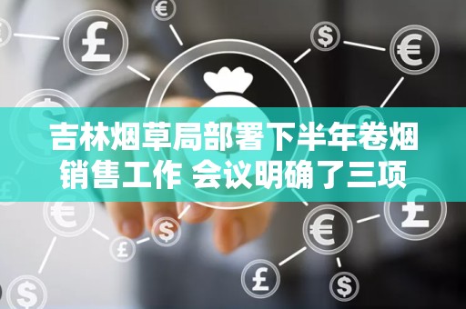 吉林烟草局部署下半年卷烟销售工作 会议明确了三项任务