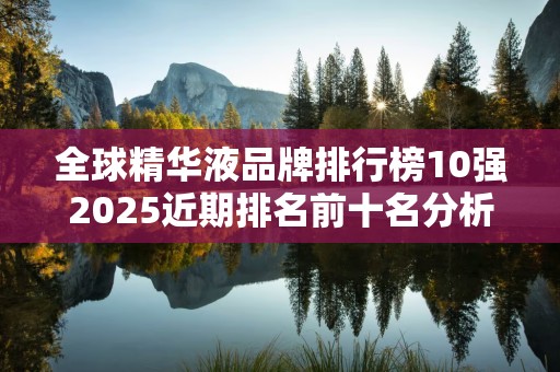 全球精华液品牌排行榜10强2025近期排名前十名分析