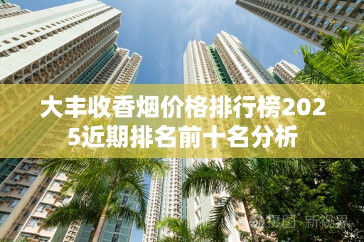 大丰收香烟价格排行榜2025近期排名前十名分析