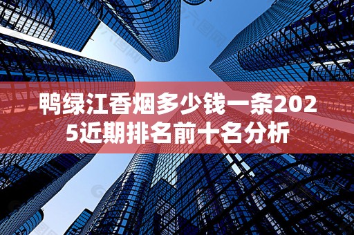 鸭绿江香烟多少钱一条2025近期排名前十名分析