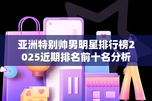 亚洲特别帅男明星排行榜2025近期排名前十名分析