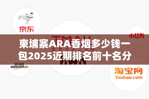 柬埔寨ARA香烟多少钱一包2025近期排名前十名分析