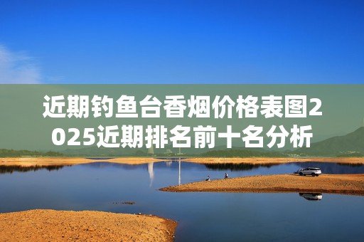 近期钓鱼台香烟价格表图2025近期排名前十名分析