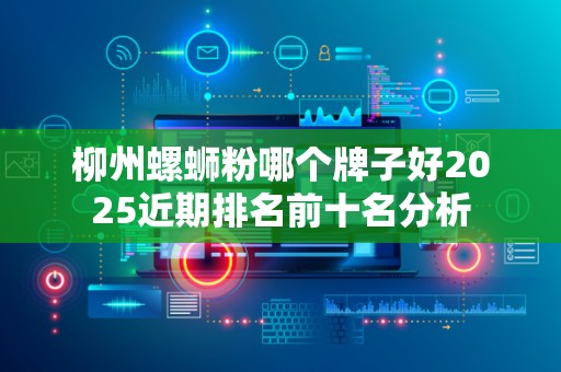 柳州螺蛳粉哪个牌子好2025近期排名前十名分析