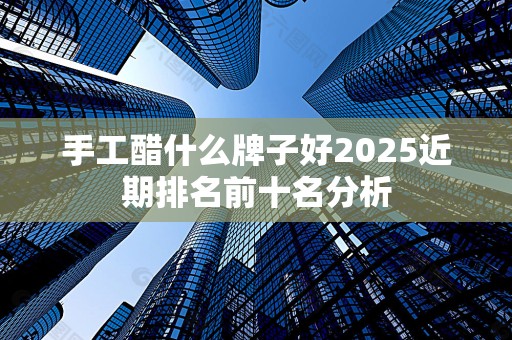 手工醋什么牌子好2025近期排名前十名分析