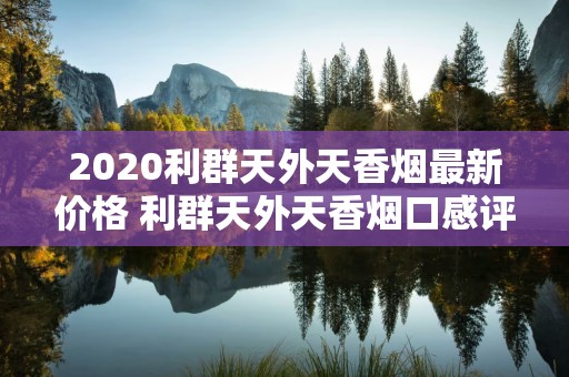 2020利群天外天香烟最新价格 利群天外天香烟口感评测