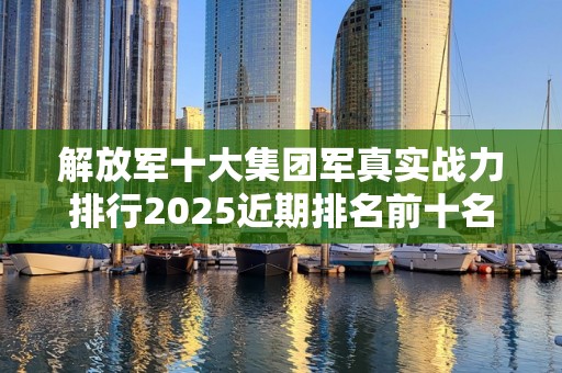 解放军十大集团军真实战力排行2025近期排名前十名盘点