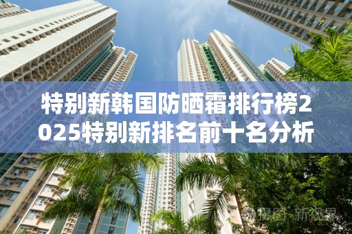 特别新韩国防晒霜排行榜2025特别新排名前十名分析