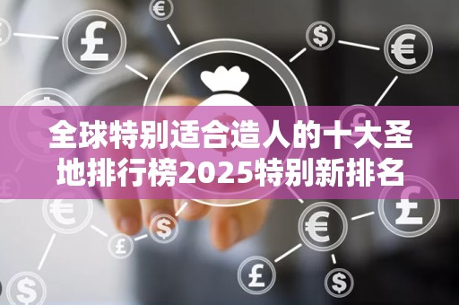 全球特别适合造人的十大圣地排行榜2025特别新排名前十名分析