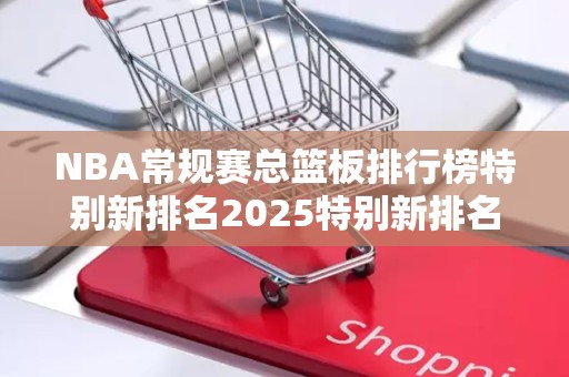 NBA常规赛总篮板排行榜特别新排名2025特别新排名前十名分析