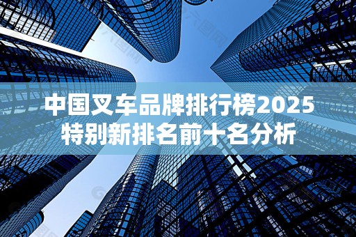 中国叉车品牌排行榜2025特别新排名前十名分析