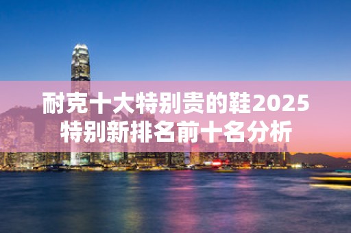 耐克十大特别贵的鞋2025特别新排名前十名分析