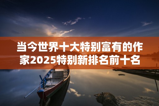 当今世界十大特别富有的作家2025特别新排名前十名分析