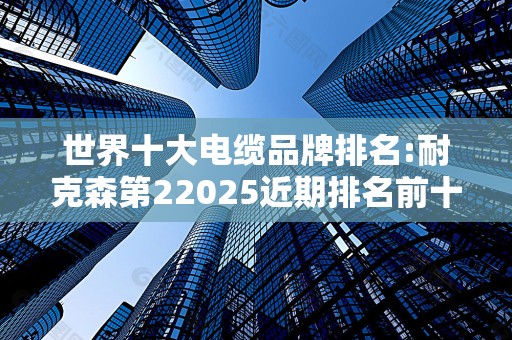 世界十大电缆品牌排名:耐克森第22025近期排名前十名榜单出炉