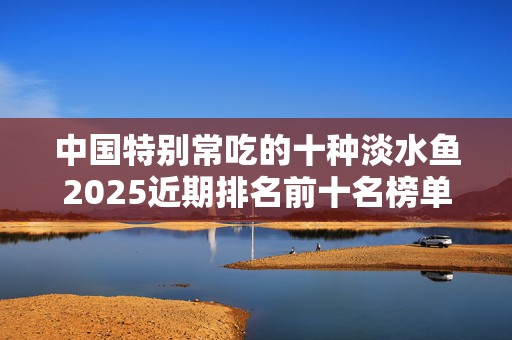 中国特别常吃的十种淡水鱼2025近期排名前十名榜单出炉