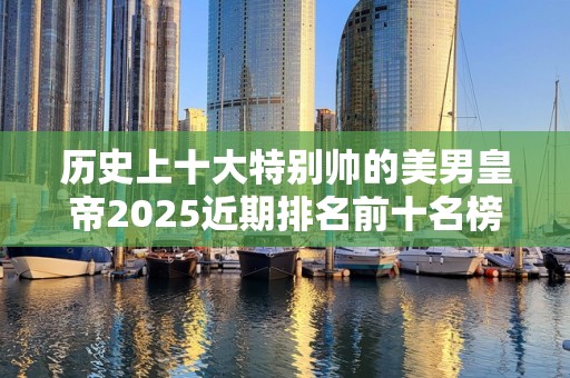 历史上十大特别帅的美男皇帝2025近期排名前十名榜单出炉