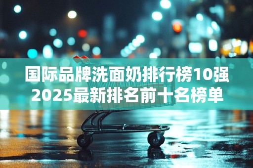 国际品牌洗面奶排行榜10强2025最新排名前十名榜单出炉