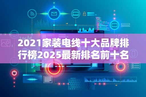 2021家装电线十大品牌排行榜2025最新排名前十名榜单出炉