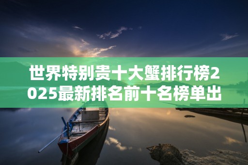世界特别贵十大蟹排行榜2025最新排名前十名榜单出炉